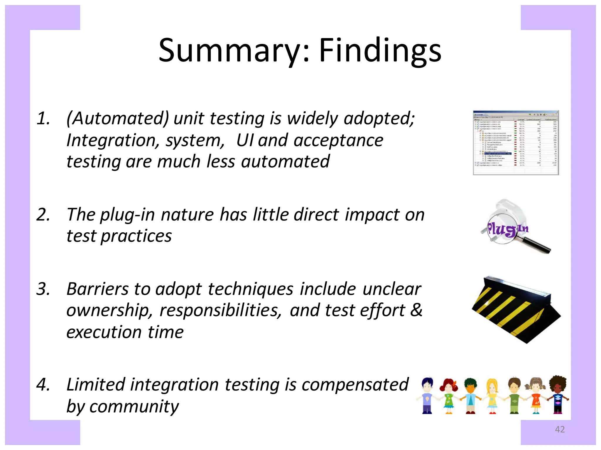 Summary: Findings 1. (Automated) unit testing is widely adopted; Integration, system, UI and acceptance testing are much less automated 2. The plug-in nature has little direct impact on test practices 3. Barriers to adopt techniques include unclear ownership, responsibilities, and test effort & execution time 4. Limited integration testing is compensated by community 42 