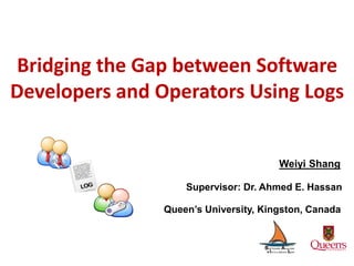 Bridging the Gap between Software
Developers and Operators Using Logs
Weiyi Shang
Supervisor: Dr. Ahmed E. Hassan
Queen’s University, Kingston, Canada
 