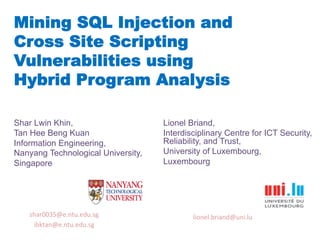 Mining SQL Injection and
Cross Site Scripting
Vulnerabilities using
Hybrid Program Analysis
Shar Lwin Khin,
Tan Hee Beng Kuan
Information Engineering,
Nanyang Technological University,
Singapore
	
  
Lionel Briand,
Interdisciplinary Centre for ICT Security,
Reliability, and Trust,
University of Luxembourg,
Luxembourg
	
  
shar0035@e.ntu.edu.sg	
  
ibktan@e.ntu.edu.sg	
  	
  
lionel.briand@uni.lu	
  	
  
 