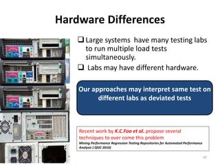 Hardware Differences
Large systems have many testing labs
to run multiple load tests
simultaneously.
 Labs may have different hardware.
Our approaches may interpret same test on
different labs as deviated tests
Recent work by K.C.Foo et al. propose several
techniques to over come this problem
Mining Performance Regression Testing Repositories for Automated Performance
Analysis ( QSIC 2010)
47
 