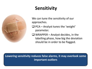 Sensitivity
We can tune the sensitivity of our
approaches.
 PCA – Analyst tunes the ‘weight’
parameter.
 WRAPPER – Analyst decides, in the
labelling phase, how big the deviation
should be in order to be flagged.
Lowering sensitivity reduces false alarms, it may overlook some
important outliers
48
 