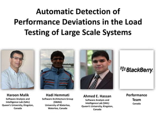 Automatic Detection of
Performance Deviations in the Load
Testing of Large Scale Systems
Haroon Malik
Software Analysis and
Intelligence Lab (SAIL)
Queen’s University, Kingston,
Canada
Hadi Hemmati
Software Architecture Group
(SWAG)
University of Waterloo,
Waterloo, Canada
Ahmed E. Hassan
Software Analysis and
Intelligence Lab (SAIL)
Queen’s University, Kingston,
Canada
Performance
Team
Canada
 