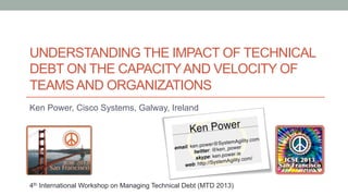 UNDERSTANDING THE IMPACT OF TECHNICAL
DEBT ON THE CAPACITYAND VELOCITY OF
TEAMS AND ORGANIZATIONS
Ken Power, Cisco Systems, Galway, Ireland
4th International Workshop on Managing Technical Debt (MTD 2013)
 