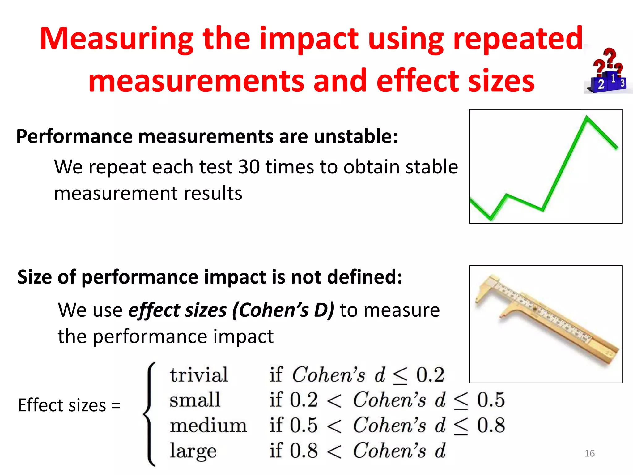 Measuring the impact using repeated
measurements and effect sizes
16
We use effect sizes (Cohen’s D) to measure
the performance impact
Effect sizes =
We repeat each test 30 times to obtain stable
measurement results
Size of performance impact is not defined:
Performance measurements are unstable:
 