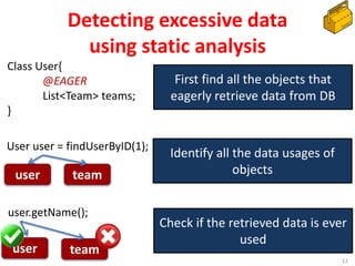 Detecting excessive data
using static analysis
12
First find all the objects that
eagerly retrieve data from DB
Class User{
@EAGER
List<Team> teams;
}
Identify all the data usages of
objects
User user = findUserByID(1);
Check if the retrieved data is ever
used
user.getName();
user team
user team
 