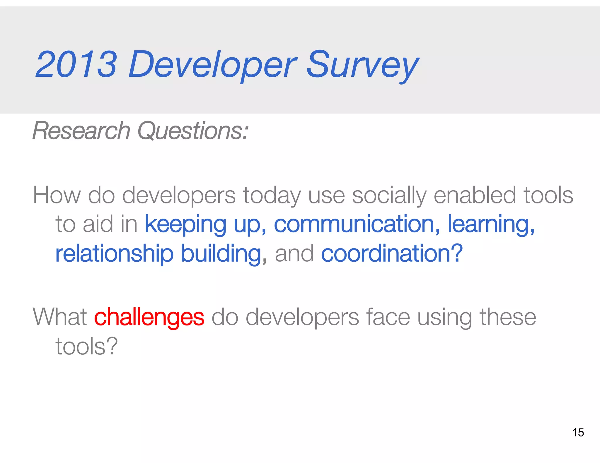 2013 Developer Survey
Research Questions:
How do developers today use socially enabled tools
to aid in keeping up, communication, learning,
relationship building, and coordination? "
What challenges do developers face using these
tools?
15
 