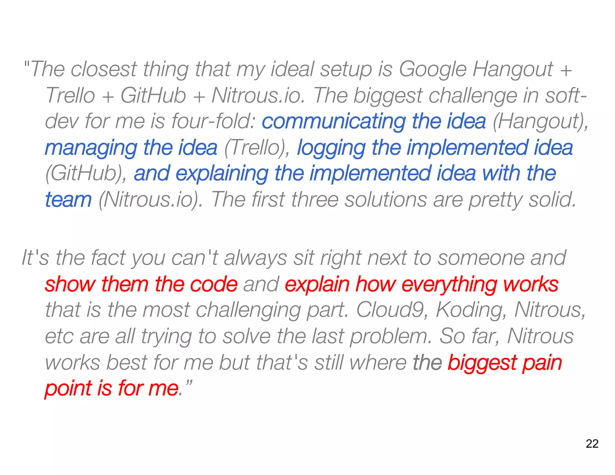 "The closest thing that my ideal setup is Google Hangout +
Trello + GitHub + Nitrous.io. The biggest challenge in soft-
dev for me is four-fold: communicating the idea (Hangout),
managing the idea (Trello), logging the implemented idea
(GitHub), and explaining the implemented idea with the
team (Nitrous.io). The ﬁrst three solutions are pretty solid.
It's the fact you can't always sit right next to someone and
show them the code and explain how everything works
that is the most challenging part. Cloud9, Koding, Nitrous,
etc are all trying to solve the last problem. So far, Nitrous
works best for me but that's still where the biggest pain
point is for me.” 
22
 