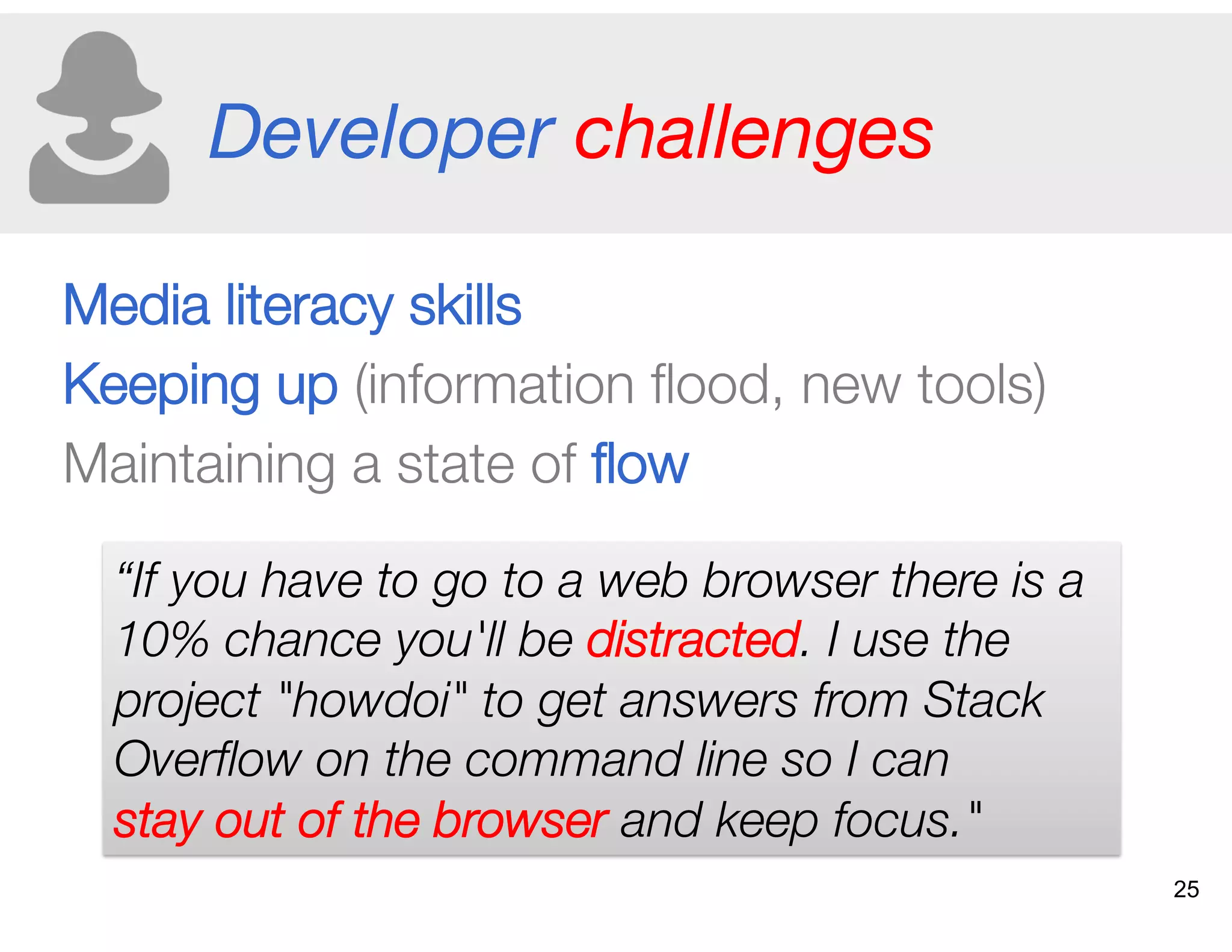 Developer challenges
Media literacy skills
Keeping up (information ﬂood, new tools)
Maintaining a state of ﬂow 
“If you have to go to a web browser there is a
10% chance you'll be distracted. I use the
project "howdoi" to get answers from Stack
Overﬂow on the command line so I can
stay out of the browser and keep focus."
25
 