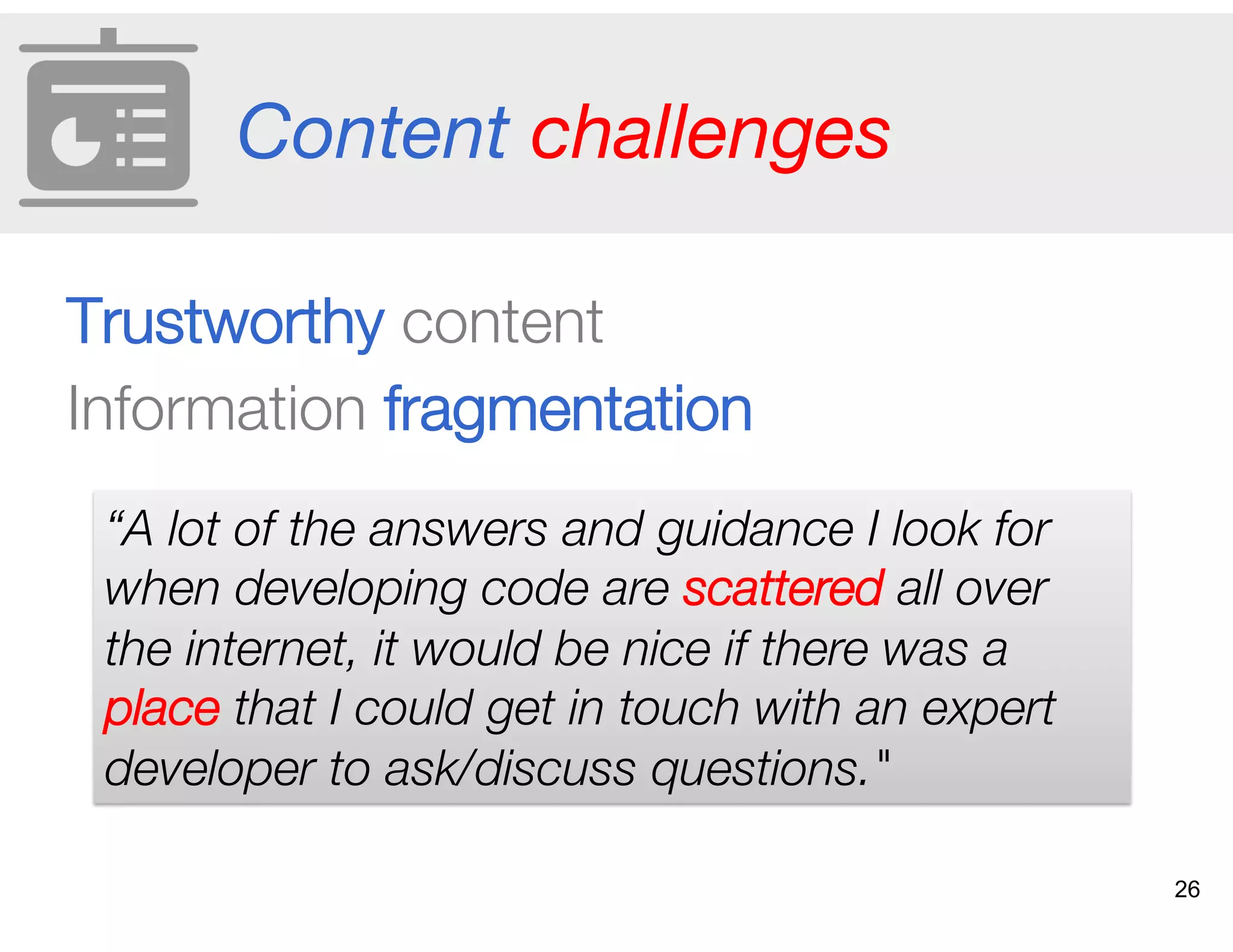 Content challenges
Trustworthy content
Information fragmentation
“A lot of the answers and guidance I look for
when developing code are scattered all over
the internet, it would be nice if there was a
place that I could get in touch with an expert
developer to ask/discuss questions."
26
 
