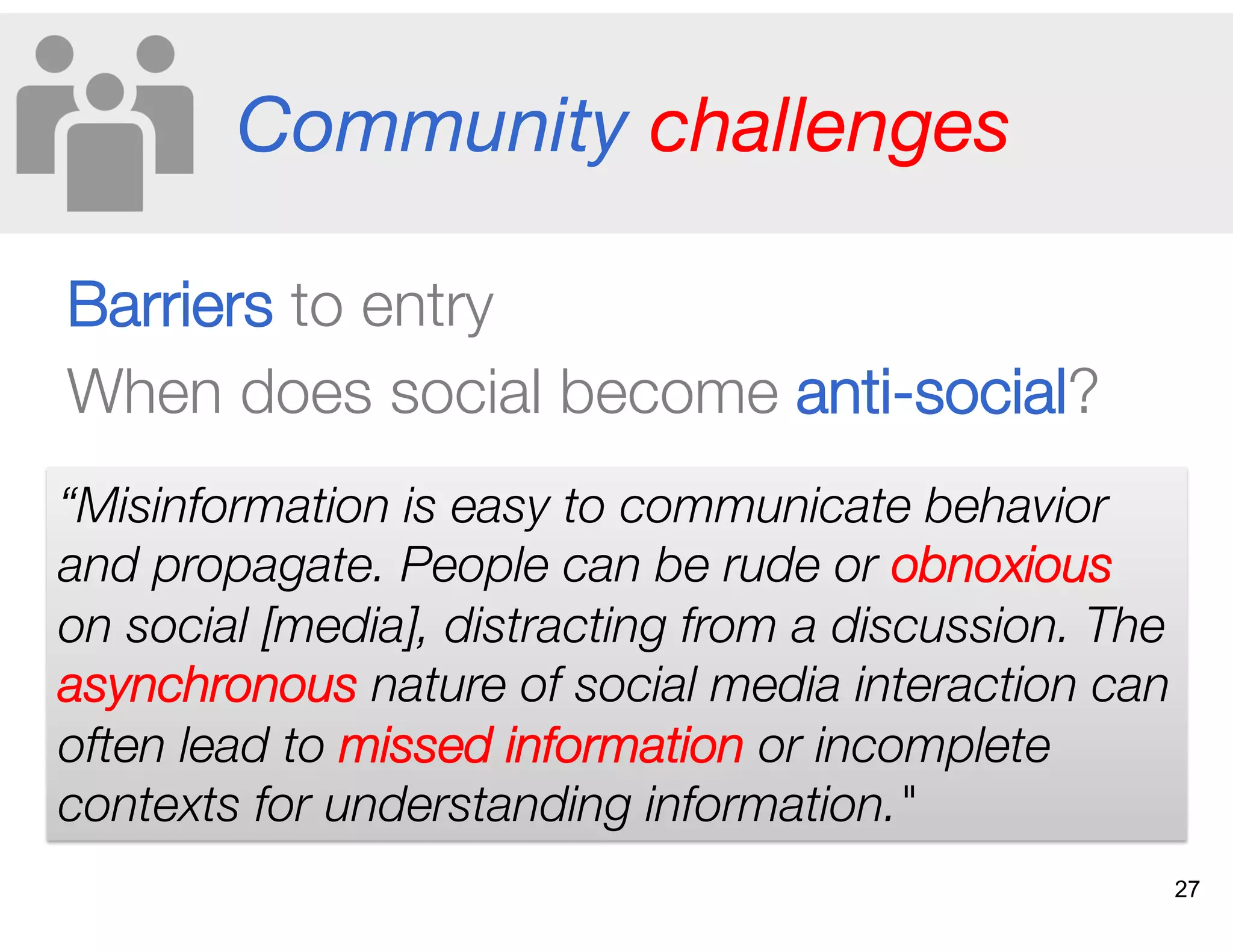Community challenges
Barriers to entry
When does social become anti-social?
“Misinformation is easy to communicate behavior
and propagate. People can be rude or obnoxious
on social [media], distracting from a discussion. The
asynchronous nature of social media interaction can
often lead to missed information or incomplete
contexts for understanding information."
27
 