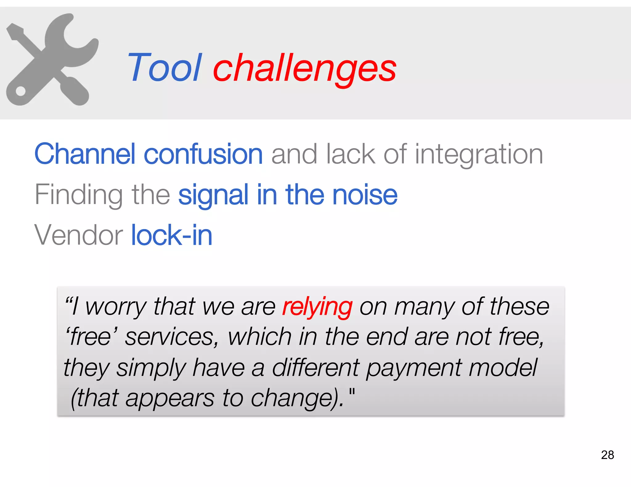 Tool challenges
Channel confusion and lack of integration
Finding the signal in the noise
Vendor lock-in
“I worry that we are relying on many of these
‘free’ services, which in the end are not free,
they simply have a different payment model
(that appears to change)."
28
 