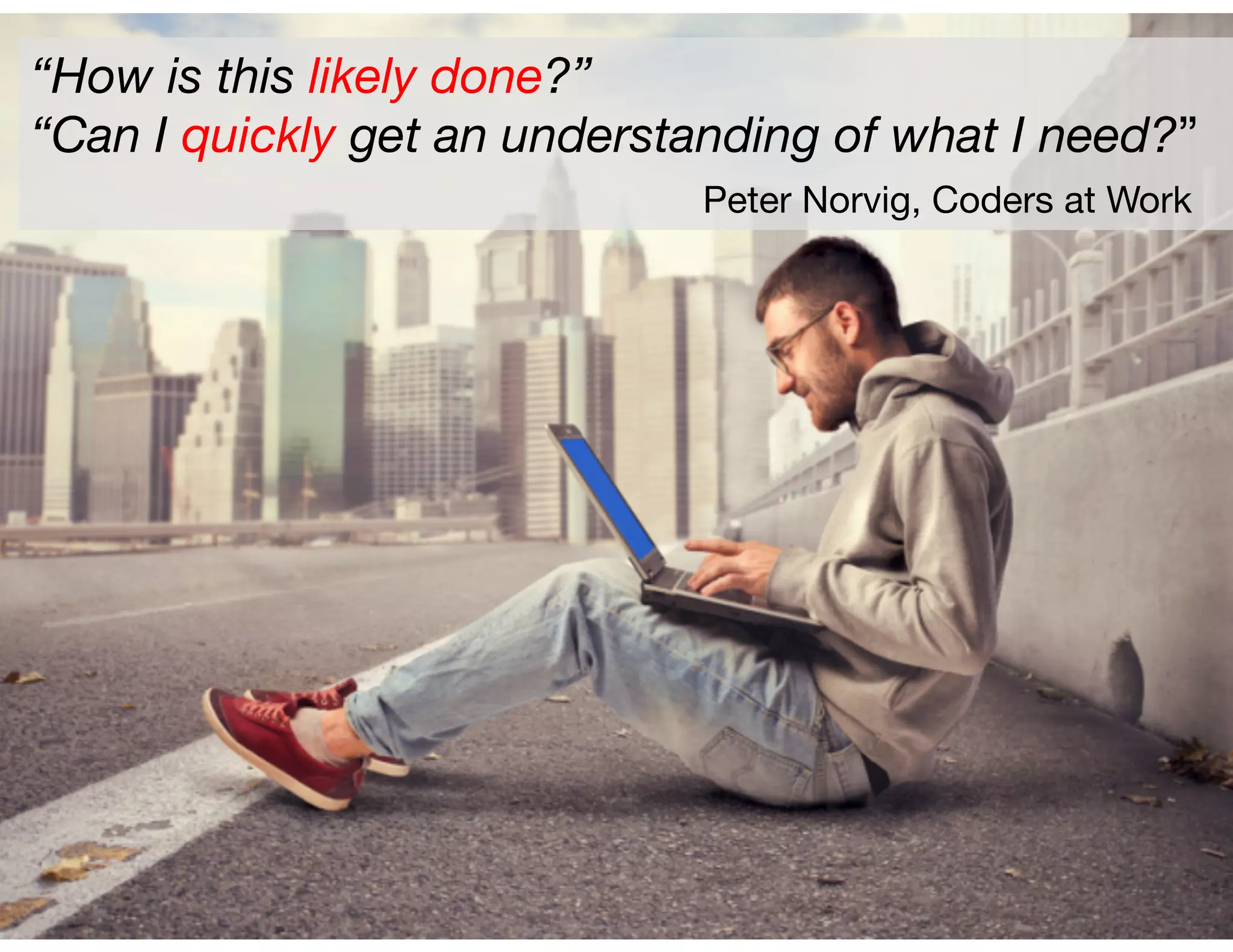 “How is this likely done?”
“Can I quickly get an understanding of what I need?”

 
 
 
 
 
Peter Norvig, Coders at Work
 