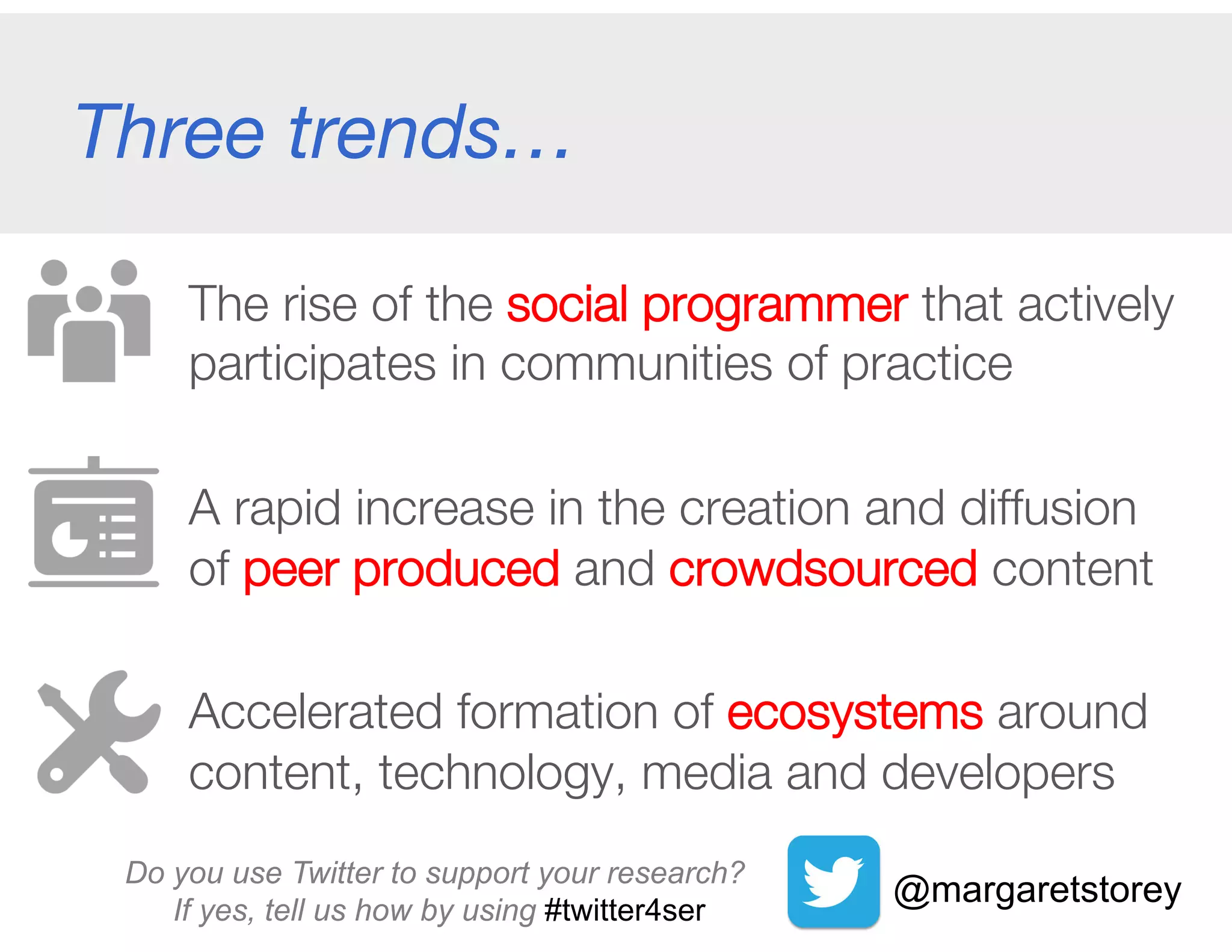Three trends…
The rise of the social programmer that actively
participates in communities of practice
A rapid increase in the creation and diffusion "
of peer produced and crowdsourced content
Accelerated formation of ecosystems around
content, technology, media and developers 
@margaretstoreyDo you use Twitter to support your research?
If yes, tell us how by using #twitter4se
 