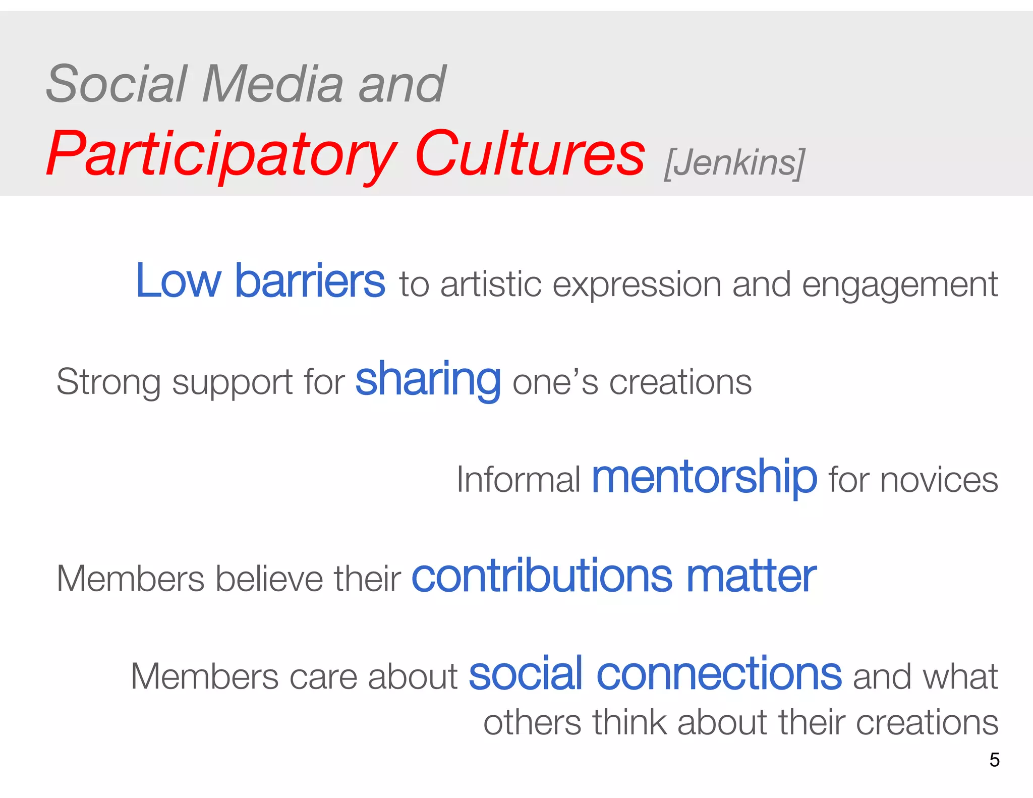 Social Media and  
Participatory Cultures [Jenkins]
Low barriers to artistic expression and engagement
Strong support for sharing one’s creations
Informal mentorship for novices
Members believe their contributions matter
Members care about social connections and what
others think about their creations
5
 