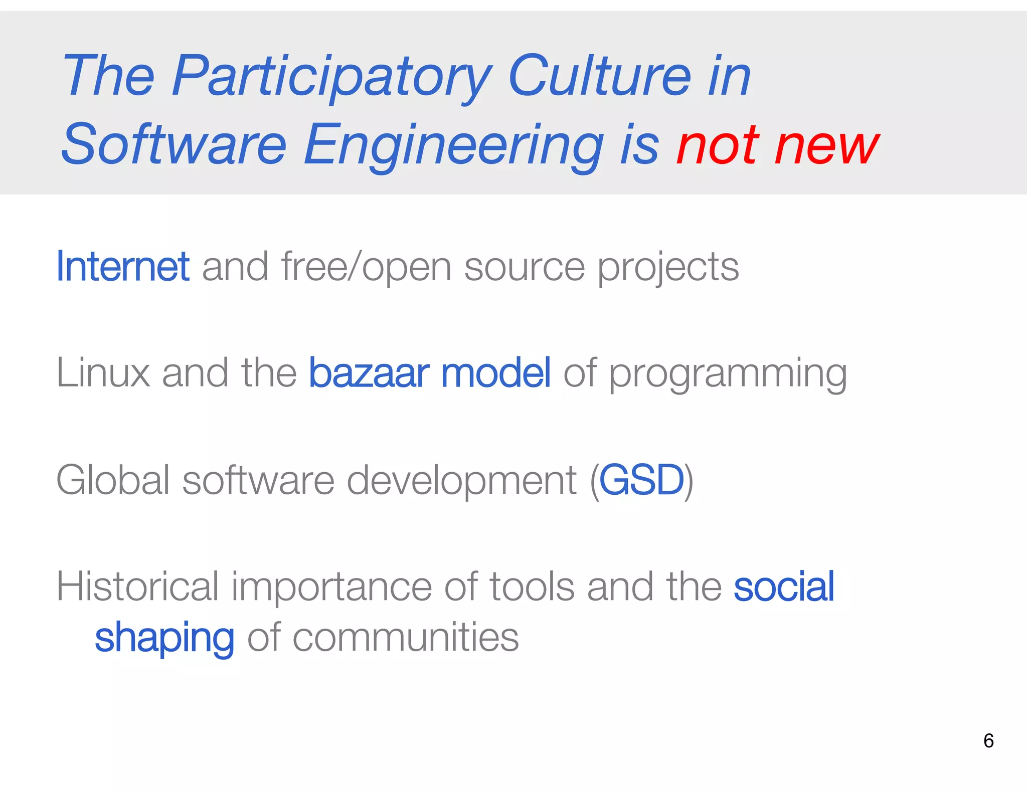 The Participatory Culture in
Software Engineering is not new 
Internet and free/open source projects
Linux and the bazaar model of programming
Global software development (GSD)
Historical importance of tools and the social
shaping of communities 
6
 