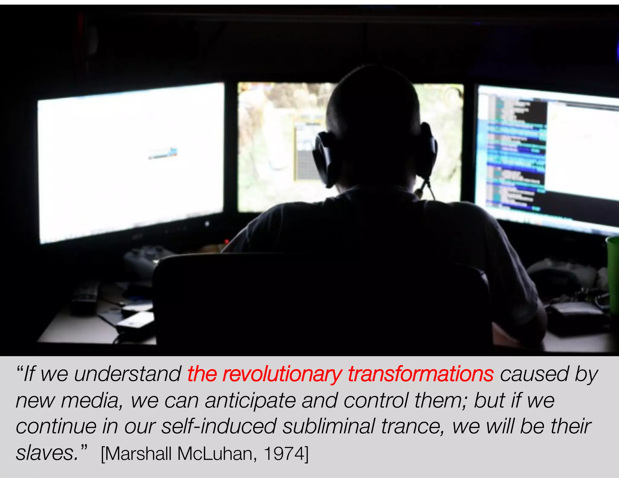 “If we understand the revolutionary transformations caused by
new media, we can anticipate and control them; but if we
continue in our self-induced subliminal trance, we will be their
slaves.” [Marshall McLuhan, 1974]
 