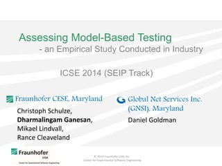 © 2014 Fraunhofer USA, Inc.
Center for Experimental Software Engineering
Assessing Model-Based Testing
- an Empirical Study Conducted in Industry
Christoph Schulze,
Dharmalingam Ganesan,
Mikael Lindvall,
Rance Cleaveland
Fraunhofer CESE, Maryland
Daniel Goldman
Global Net Services Inc.
(GNSI), Maryland
ICSE 2014 (SEIP Track)
 