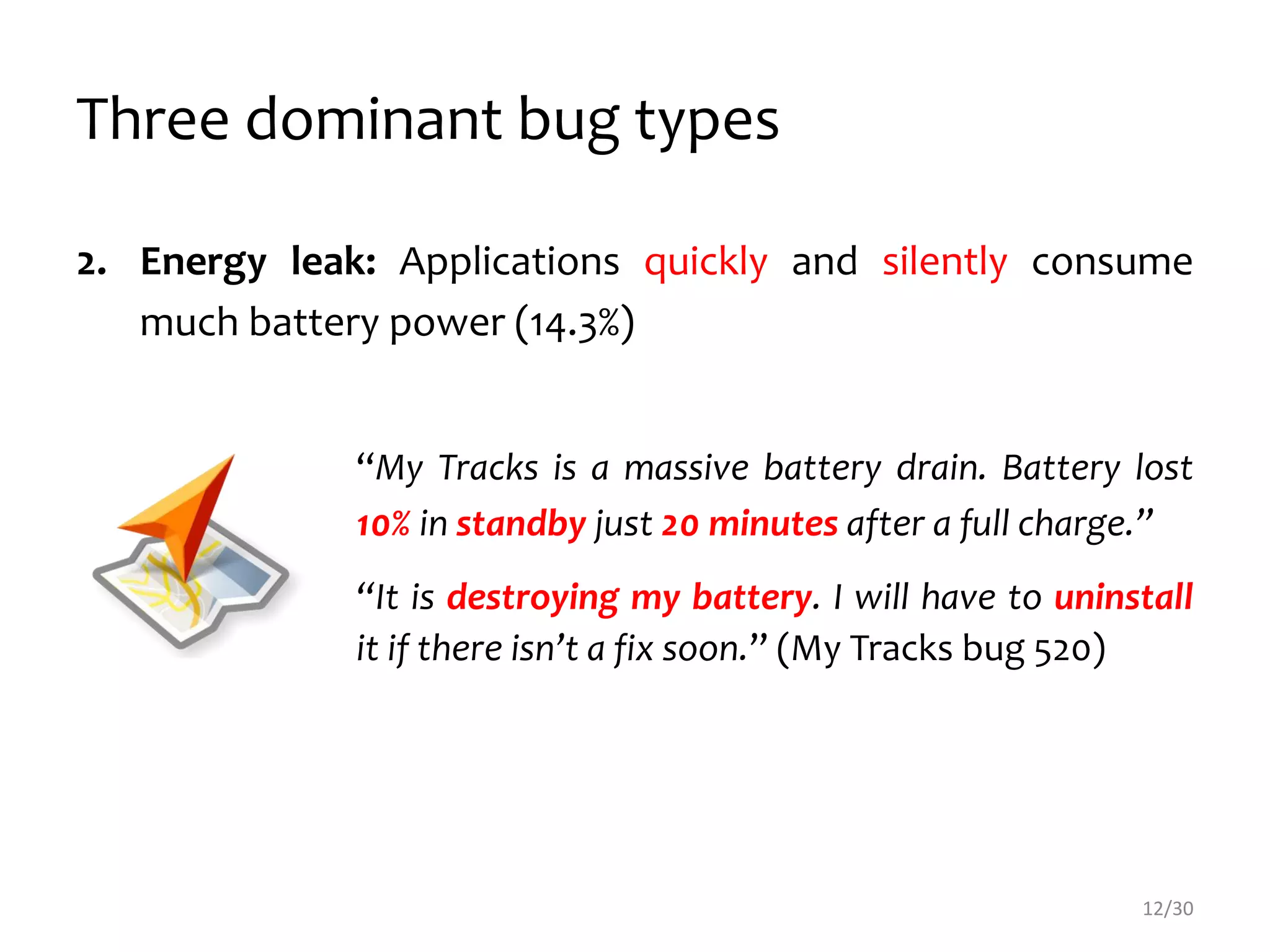 Three dominant bug types
2. Energy leak: Applications quickly and silently consume
much battery power (14.3%)
“My Tracks is a massive battery drain. Battery lost
10% in standby just 20 minutes after a full charge.”
“It is destroying my battery. I will have to uninstall
it if there isn’t a fix soon.” (My Tracks bug 520)
12/30
 