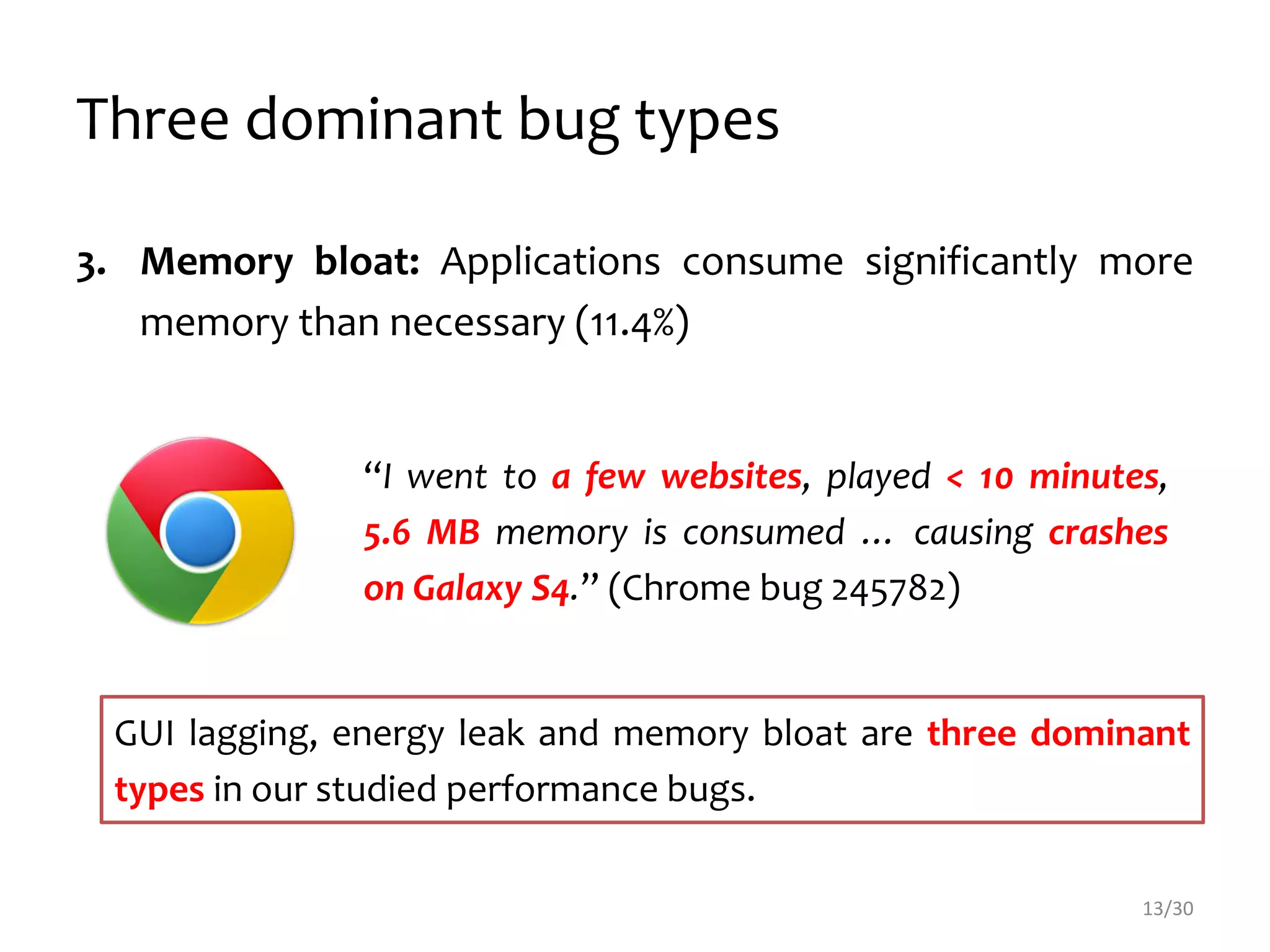 Three dominant bug types
3. Memory bloat: Applications consume significantly more
memory than necessary (11.4%)
“I went to a few websites, played < 10 minutes,
5.6 MB memory is consumed … causing crashes
on Galaxy S4.” (Chrome bug 245782)
13/30
GUI lagging, energy leak and memory bloat are three dominant
types in our studied performance bugs.
 