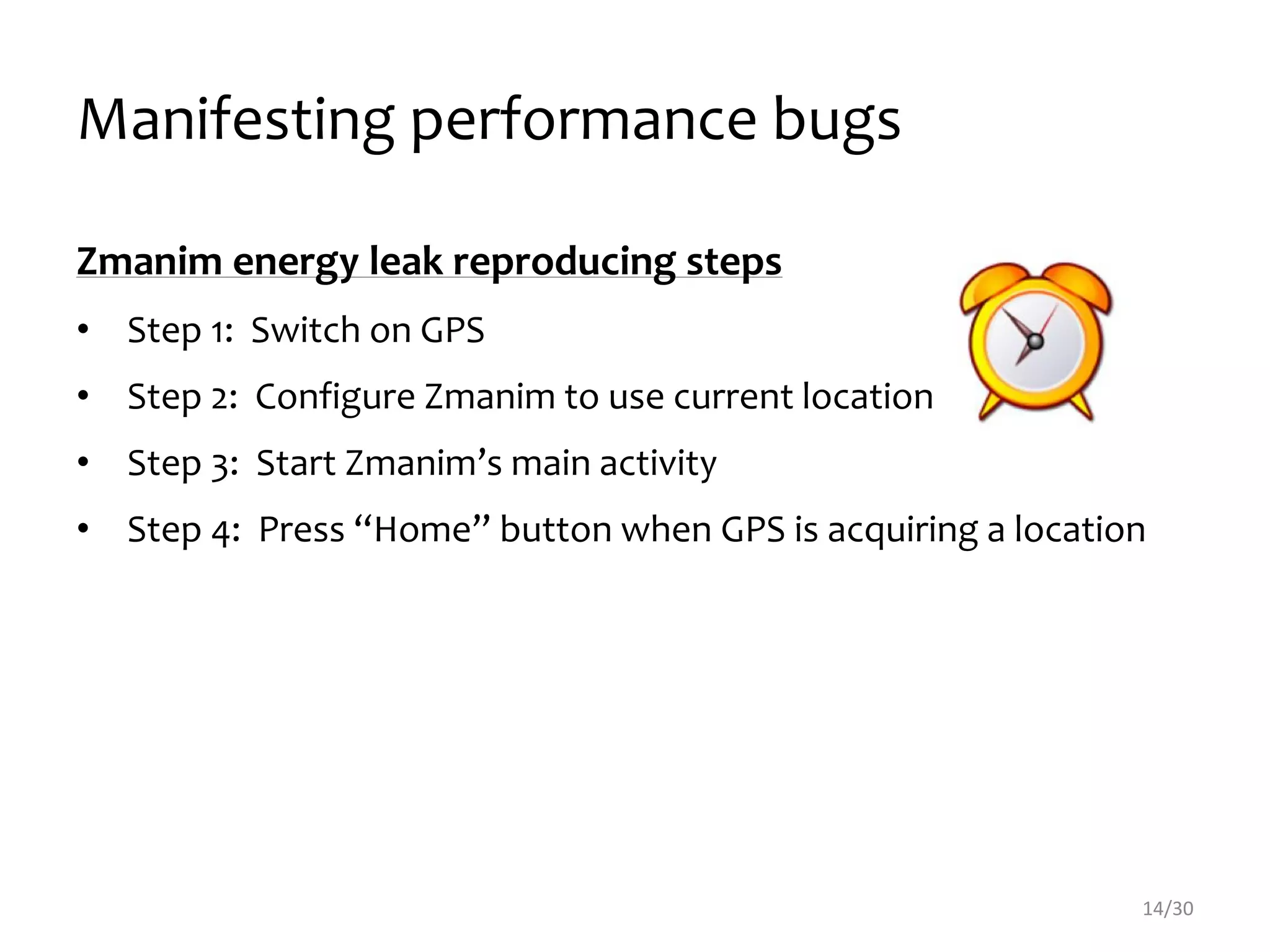 Manifesting performance bugs
14/30
Zmanim energy leak reproducing steps
• Step 1: Switch on GPS
• Step 2: Configure Zmanim to use current location
• Step 3: Start Zmanim’s main activity
• Step 4: Press “Home” button when GPS is acquiring a location
 
