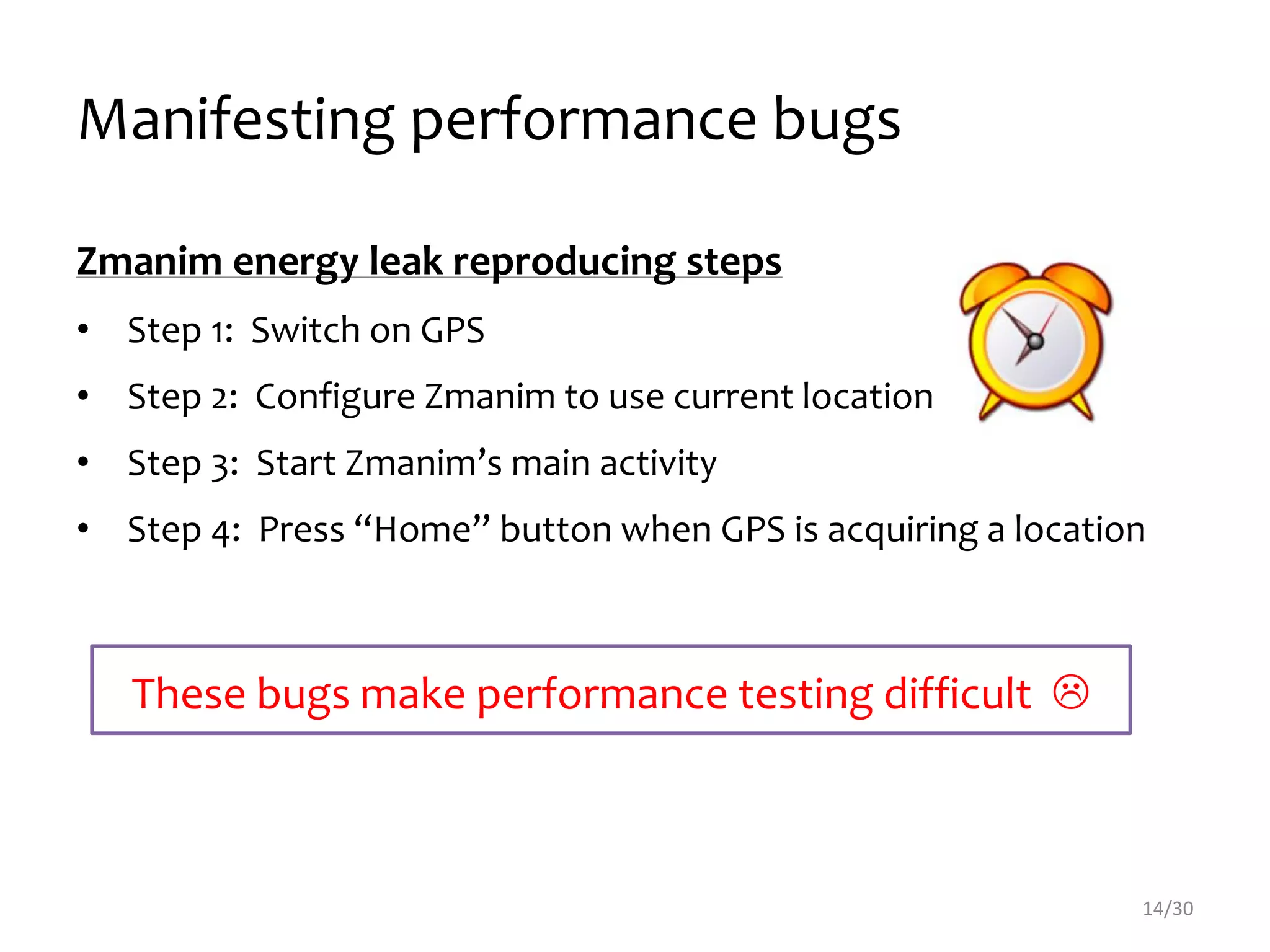 Manifesting performance bugs
14/30
Zmanim energy leak reproducing steps
• Step 1: Switch on GPS
• Step 2: Configure Zmanim to use current location
• Step 3: Start Zmanim’s main activity
• Step 4: Press “Home” button when GPS is acquiring a location
These bugs make performance testing difficult 
 