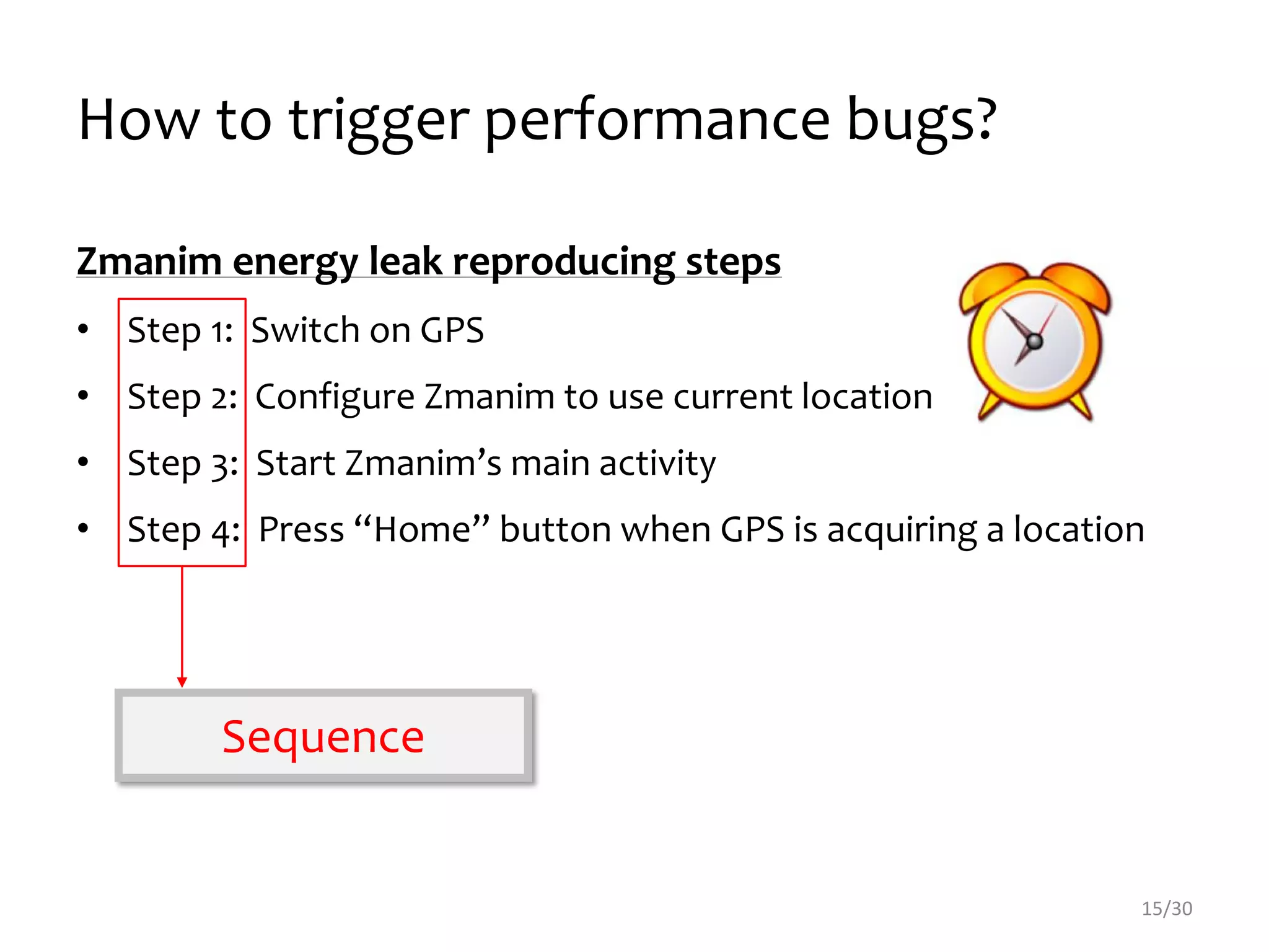 How to trigger performance bugs?
15/30
Zmanim energy leak reproducing steps
• Step 1: Switch on GPS
• Step 2: Configure Zmanim to use current location
• Step 3: Start Zmanim’s main activity
• Step 4: Press “Home” button when GPS is acquiring a location
Sequence
 