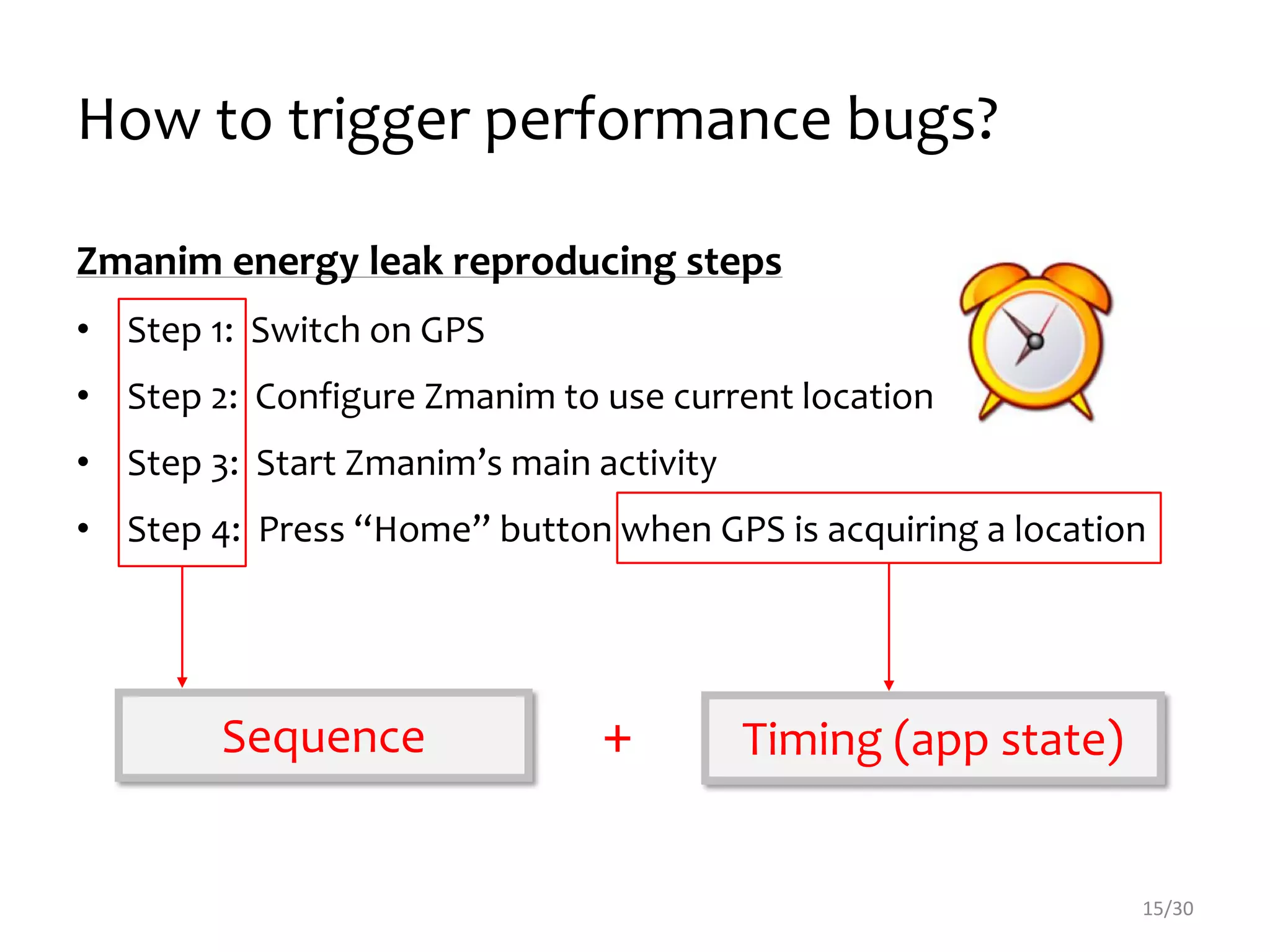 How to trigger performance bugs?
15/30
Zmanim energy leak reproducing steps
• Step 1: Switch on GPS
• Step 2: Configure Zmanim to use current location
• Step 3: Start Zmanim’s main activity
• Step 4: Press “Home” button when GPS is acquiring a location
Sequence Timing (app state)+
 