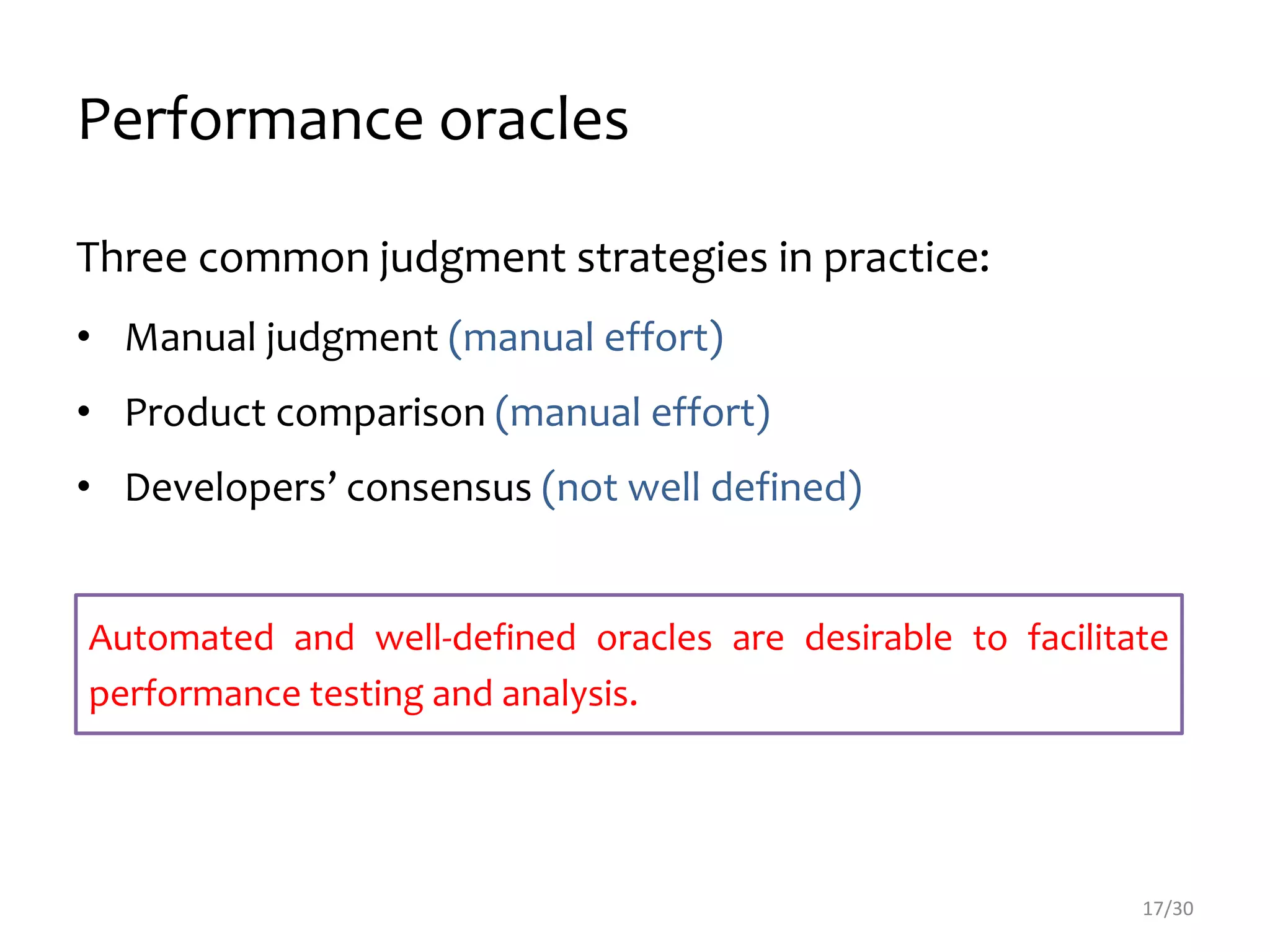Performance oracles
Three common judgment strategies in practice:
• Manual judgment (manual effort)
• Product comparison (manual effort)
• Developers’ consensus (not well defined)
17/30
Automated and well-defined oracles are desirable to facilitate
performance testing and analysis.
 
