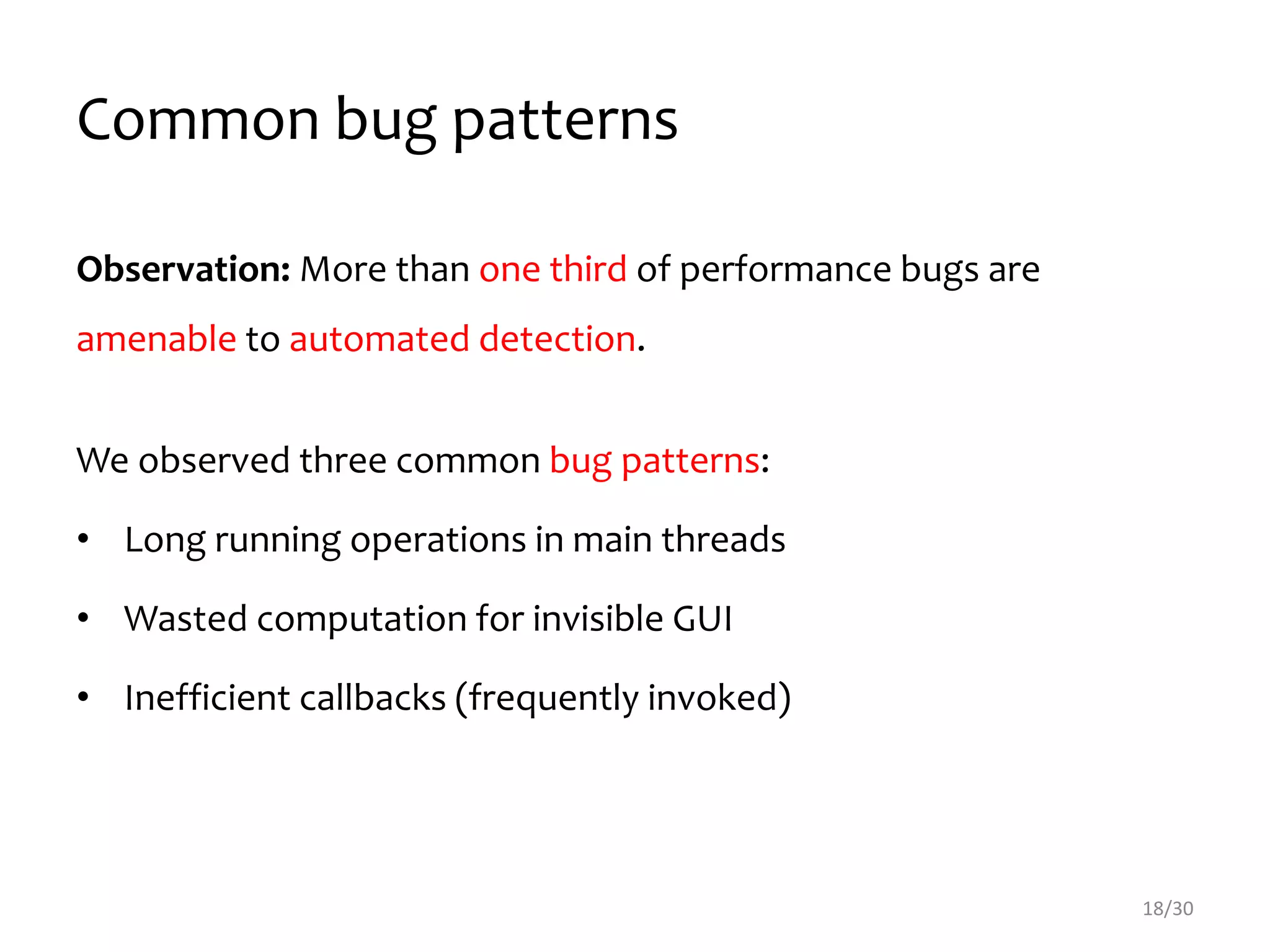 Common bug patterns
Observation: More than one third of performance bugs are
amenable to automated detection.
We observed three common bug patterns:
• Long running operations in main threads
• Wasted computation for invisible GUI
• Inefficient callbacks (frequently invoked)
18/30
 