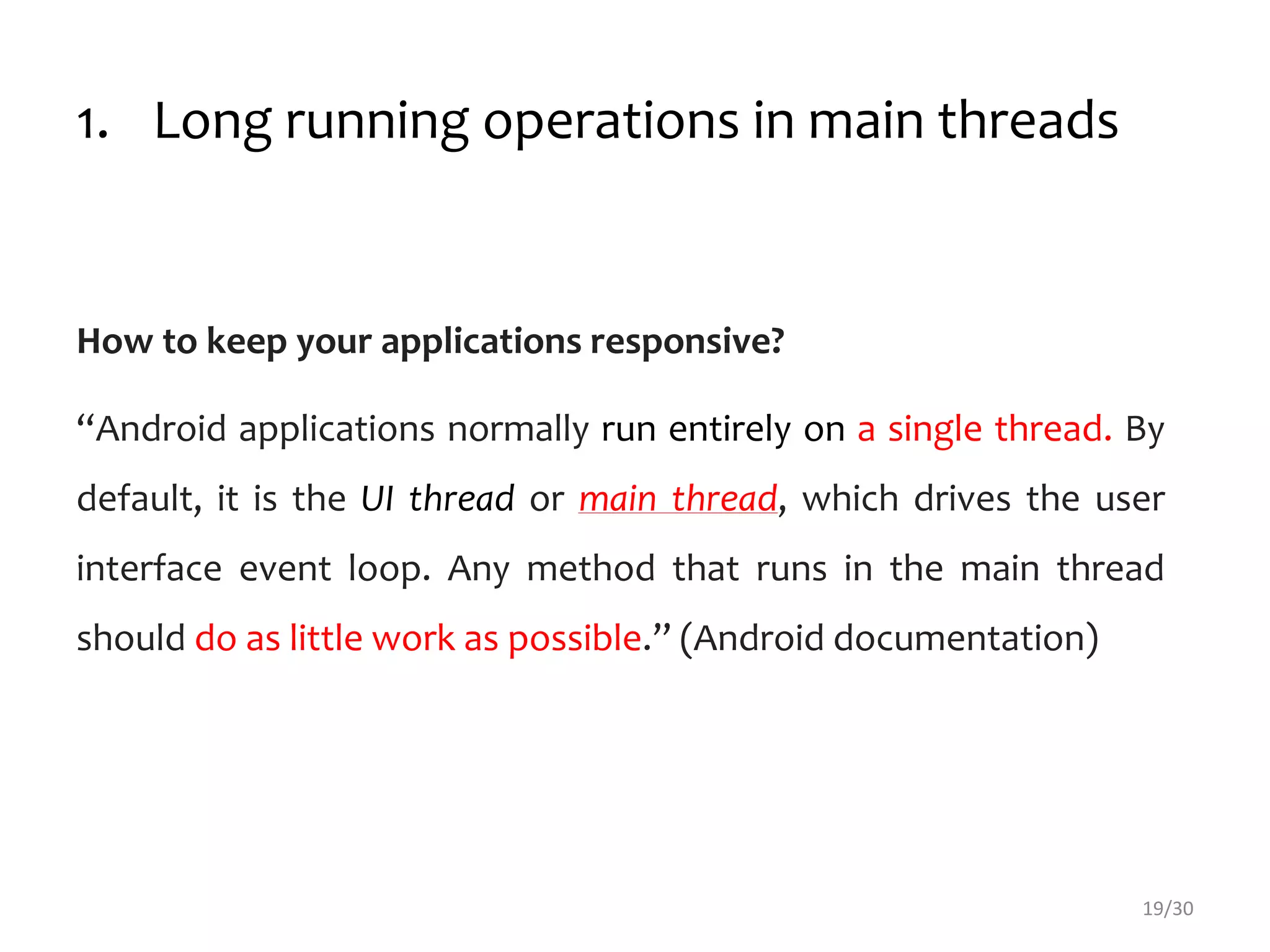 1. Long running operations in main threads
How to keep your applications responsive?
“Android applications normally run entirely on a single thread. By
default, it is the UI thread or main thread, which drives the user
interface event loop. Any method that runs in the main thread
should do as little work as possible.” (Android documentation)
19/30
 
