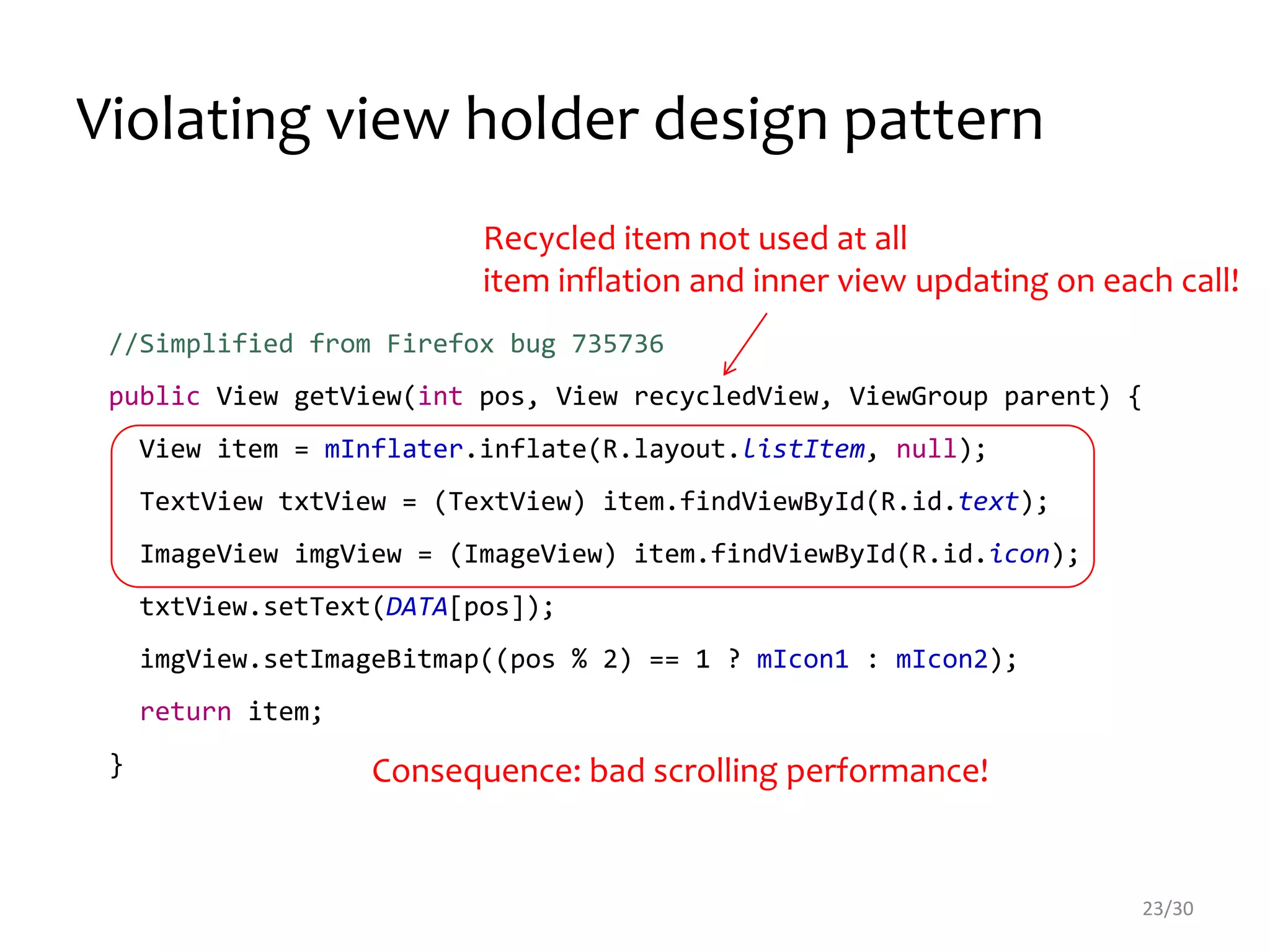 Violating view holder design pattern
//Simplified from Firefox bug 735736
public View getView(int pos, View recycledView, ViewGroup parent) {
View item = mInflater.inflate(R.layout.listItem, null);
TextView txtView = (TextView) item.findViewById(R.id.text);
ImageView imgView = (ImageView) item.findViewById(R.id.icon);
txtView.setText(DATA[pos]);
imgView.setImageBitmap((pos % 2) == 1 ? mIcon1 : mIcon2);
return item;
}
Recycled item not used at all
item inflation and inner view updating on each call!
23/30
Consequence: bad scrolling performance!
 