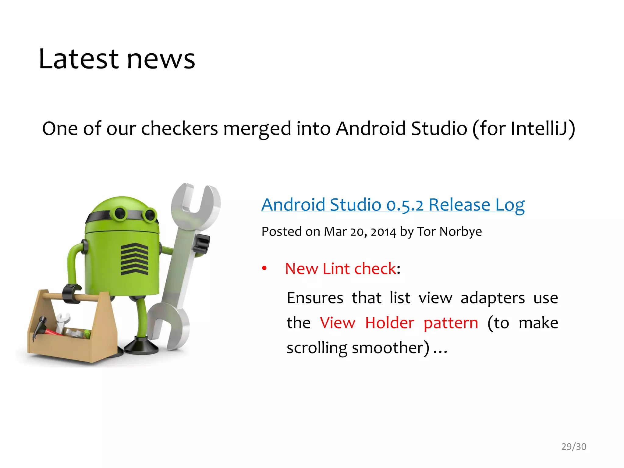 One of our checkers merged into Android Studio (for IntelliJ)
Android Studio 0.5.2 Release Log
Posted on Mar 20, 2014 by Tor Norbye
• New Lint check:
Ensures that list view adapters use
the View Holder pattern (to make
scrolling smoother) …
Latest news
29/30
 