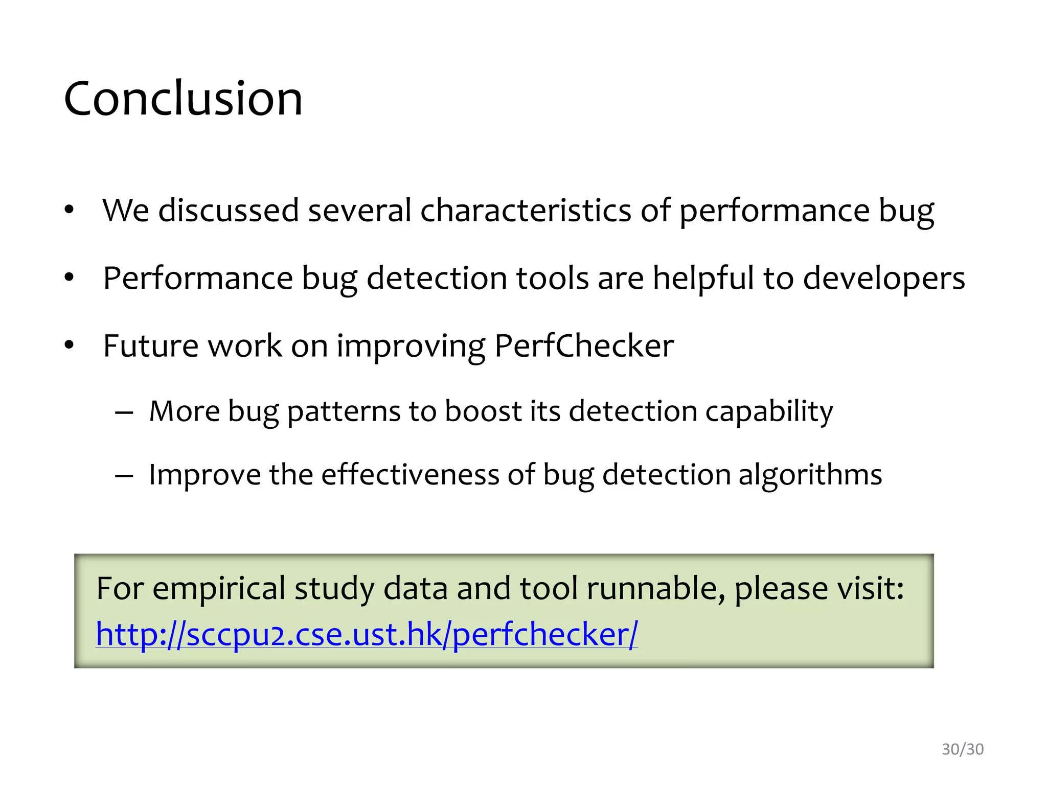 Conclusion
• We discussed several characteristics of performance bug
• Performance bug detection tools are helpful to developers
• Future work on improving PerfChecker
– More bug patterns to boost its detection capability
– Improve the effectiveness of bug detection algorithms
30/30
For empirical study data and tool runnable, please visit:
http://sccpu2.cse.ust.hk/perfchecker/
 