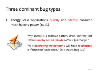 Three dominant bug types
2. Energy leak: Applications quickly and silently consume
much battery power (14.3%)
“My Tracks is a massive battery drain. Battery lost
10% in standby just 20 minutes after a full charge.”
“It is destroying my battery. I will have to uninstall
it if there isn’t a fix soon.” (My Tracks bug 520)
12/30
 