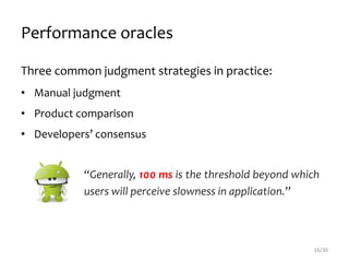 Performance oracles
Three common judgment strategies in practice:
• Manual judgment
• Product comparison
• Developers’ consensus
16/30
“Generally, 100 ms is the threshold beyond which
users will perceive slowness in application.”
 