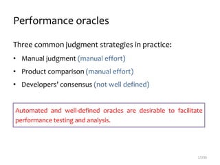 Performance oracles
Three common judgment strategies in practice:
• Manual judgment (manual effort)
• Product comparison (manual effort)
• Developers’ consensus (not well defined)
17/30
Automated and well-defined oracles are desirable to facilitate
performance testing and analysis.
 