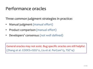 Performance oracles
Three common judgment strategies in practice:
• Manual judgment (manual effort)
• Product comparison (manual effort)
• Developers’ consensus (not well defined)
17/30
General oracles may not exist. Bug specific oracles are still helpful.
(Zhang et al. CODES+ISSS’12, Liu et al. PerCom’13, TSE’14)
 