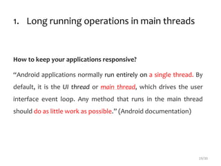 1. Long running operations in main threads
How to keep your applications responsive?
“Android applications normally run entirely on a single thread. By
default, it is the UI thread or main thread, which drives the user
interface event loop. Any method that runs in the main thread
should do as little work as possible.” (Android documentation)
19/30
 