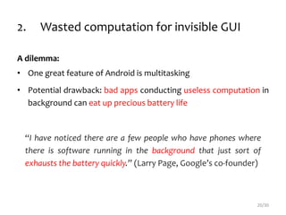 2. Wasted computation for invisible GUI
A dilemma:
• One great feature of Android is multitasking
• Potential drawback: bad apps conducting useless computation in
background can eat up precious battery life
“I have noticed there are a few people who have phones where
there is software running in the background that just sort of
exhausts the battery quickly.” (Larry Page, Google’s co-founder)
20/30
 