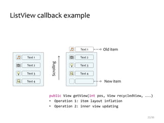 Text 1
Text 2
Text 3
Text 4
Text 1
Text 2
Text 3
Text 4
Scrolling
Old item
New item
ListView callback example
22/30
public View getView(int pos, View recycledView, ...)
• Operation 1: item layout inflation
• Operation 2: inner view updating
 