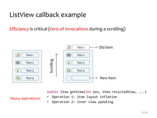 Text 1
Text 2
Text 3
Text 4
Text 1
Text 2
Text 3
Text 4
Scrolling
Old item
New item
public View getView(int pos, View recycledView, ...)
• Operation 1: item layout inflation
• Operation 2: inner view updating
ListView callback example
Efficiency is critical (tens of invocations during a scrolling)
22/30
Heavy operations!
 