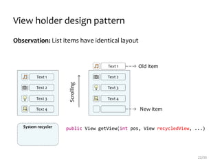 Observation: List items have identical layout
public View getView(int pos, View recycledView, ...)
22/30
Text 1
Text 2
Text 3
Text 4
Text 1
Text 2
Text 3
Text 4
Scrolling
View holder design pattern
Old item
New item
System recycler
 