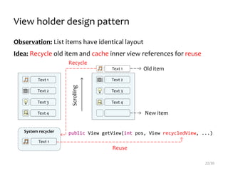 public View getView(int pos, View recycledView, ...)System recycler
Text 1
Reuse
22/30
Text 1
Text 2
Text 3
Text 4
Text 1
Text 2
Text 3
Text 4
Scrolling
View holder design pattern
Old item
New item
Observation: List items have identical layout
Idea: Recycle old item and cache inner view references for reuse
Recycle
 