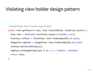 Violating view holder design pattern
23/30
//Simplified from Firefox bug 735736
public View getView(int pos, View recycledView, ViewGroup parent) {
View item = mInflater.inflate(R.layout.listItem, null);
TextView txtView = (TextView) item.findViewById(R.id.text);
ImageView imgView = (ImageView) item.findViewById(R.id.icon);
txtView.setText(DATA[pos]);
imgView.setImageBitmap((pos % 2) == 1 ? mIcon1 : mIcon2);
return item;
}
 