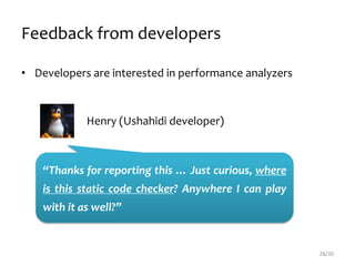 Feedback from developers
• Developers are interested in performance analyzers
28/30
Henry (Ushahidi developer)
“Thanks for reporting this … Just curious, where
is this static code checker? Anywhere I can play
with it as well?”
 