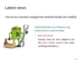 One of our checkers merged into Android Studio (for IntelliJ)
Android Studio 0.5.2 Release Log
Posted on Mar 20, 2014 by Tor Norbye
• New Lint check:
Ensures that list view adapters use
the View Holder pattern (to make
scrolling smoother) …
Latest news
29/30
 