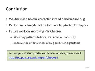 Conclusion
• We discussed several characteristics of performance bug
• Performance bug detection tools are helpful to developers
• Future work on improving PerfChecker
– More bug patterns to boost its detection capability
– Improve the effectiveness of bug detection algorithms
30/30
For empirical study data and tool runnable, please visit:
http://sccpu2.cse.ust.hk/perfchecker/
 