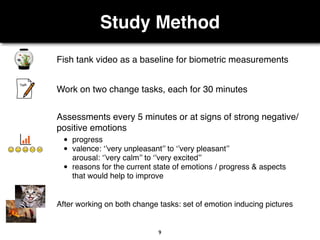 Study Method
9
Fish tank video as a baseline for biometric measurements
Work on two change tasks, each for 30 minutes
After working on both change tasks: set of emotion inducing pictures
• progress
• valence: ‘’very unpleasant’’ to ‘’very pleasant’’
arousal: ‘’very calm’’ to ‘’very excited’’
• reasons for the current state of emotions / progress & aspects
that would help to improve
Assessments every 5 minutes or at signs of strong negative/
positive emotions
 