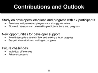 Contributions and Outlook
25
Study on developers’ emotions and progress with 17 participants
• Emotions and perceived progress are strongly correlated
• Biometric sensors can be used to predict emotions and progress
Future challenges
• Individual differences
• Privacy concerns
New opportunities for developer support
• Avoid interruptions when in ﬂow and making a lot of progress
• Support when stuck and making no progress
 