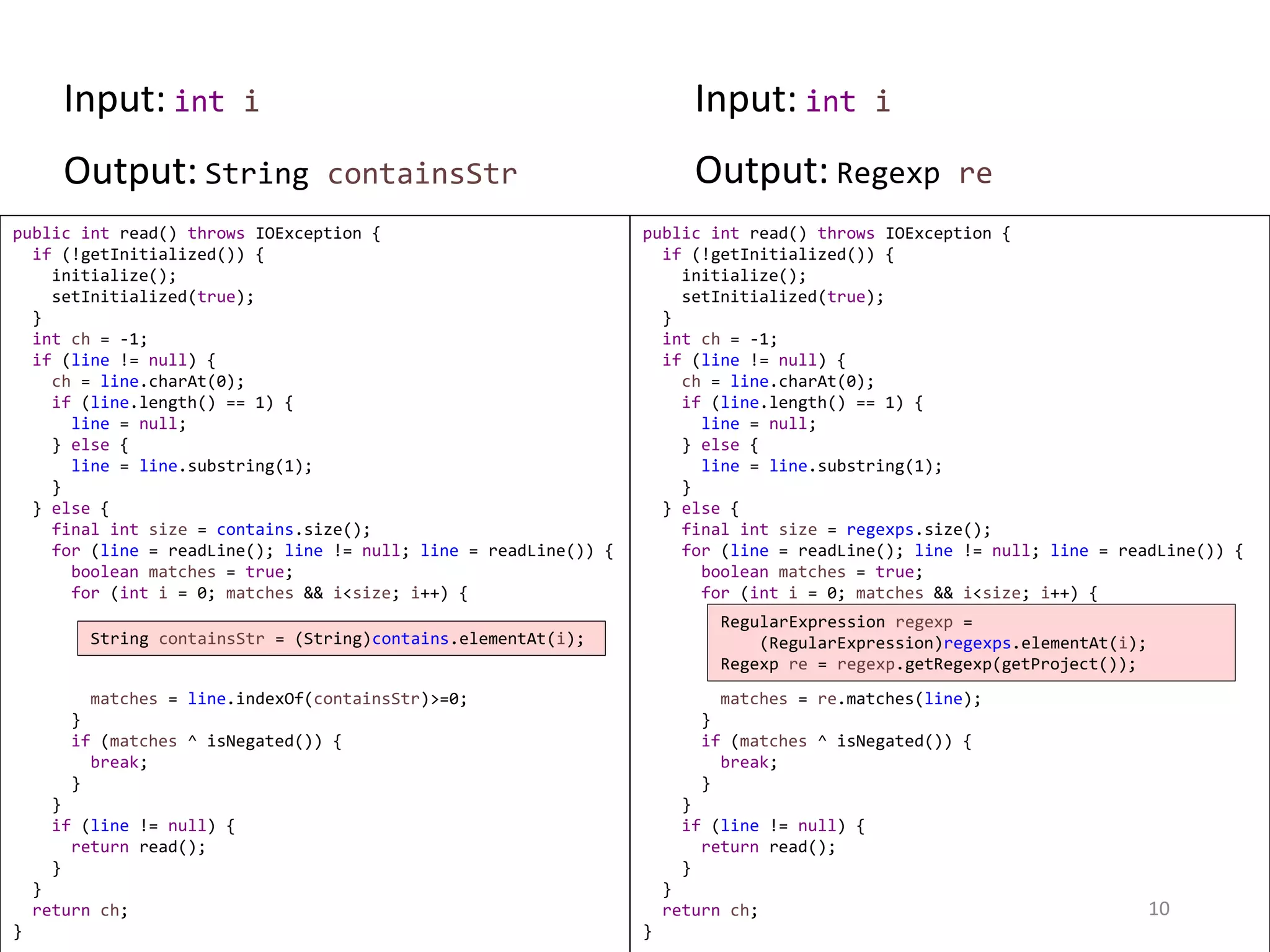 public int read() throws IOException { if (!getInitialized()) { initialize(); setInitialized(true); } int ch = -1; if (line != null) { ch = line.charAt(0); if (line.length() == 1) { line = null; } else { line = line.substring(1); } } else { final int size = regexps.size(); for (line = readLine(); line != null; line = readLine()) { boolean matches = true; for (int i = 0; matches && i<size; i++) { matches = re.matches(line); } if (matches ^ isNegated()) { break; } } if (line != null) { return read(); } } return ch; } public int read() throws IOException { if (!getInitialized()) { initialize(); setInitialized(true); } int ch = -1; if (line != null) { ch = line.charAt(0); if (line.length() == 1) { line = null; } else { line = line.substring(1); } } else { final int size = contains.size(); for (line = readLine(); line != null; line = readLine()) { boolean matches = true; for (int i = 0; matches && i<size; i++) { matches = line.indexOf(containsStr)>=0; } if (matches ^ isNegated()) { break; } } if (line != null) { return read(); } } return ch; } 10 String containsStr = (String)contains.elementAt(i); RegularExpression regexp = (RegularExpression)regexps.elementAt(i); Regexp re = regexp.getRegexp(getProject()); Input: int i Input: int i Output: String containsStr Output: Regexp re 